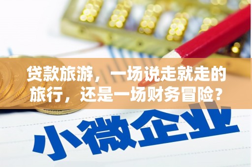 南安贷款旅游，一场说走就走的旅行，还是一场财务冒险？