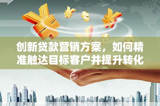 南安创新贷款营销方案，如何精准触达目标客户并提升转化率
