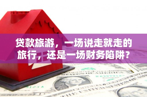 南安贷款旅游，一场说走就走的旅行，还是一场财务陷阱？