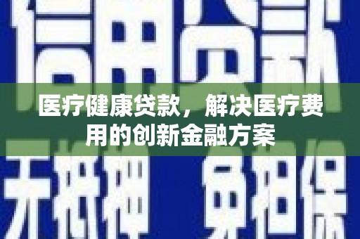 南安医疗健康贷款，解决医疗费用的创新金融方案