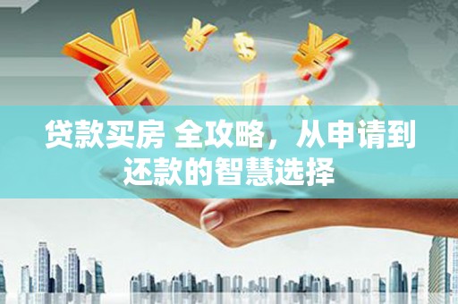 南安贷款买房 全攻略，从申请到还款的智慧选择
