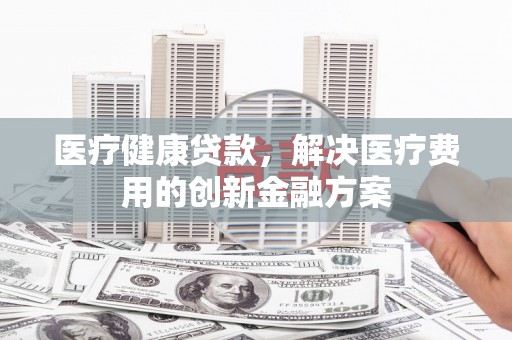 南安医疗健康贷款，解决医疗费用的创新金融方案