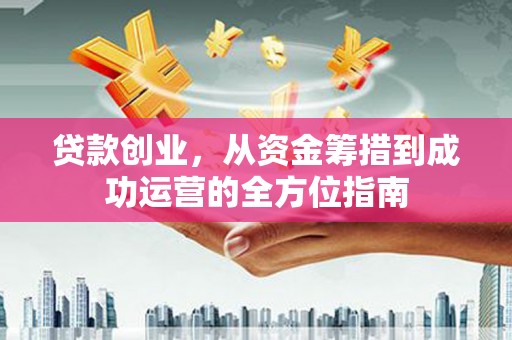 南安贷款创业，从资金筹措到成功运营的全方位指南
