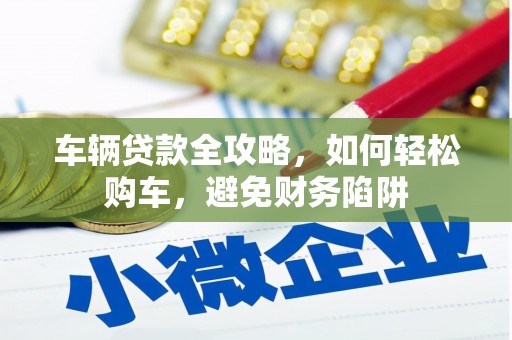 南安车辆贷款全攻略，如何轻松购车，避免财务陷阱