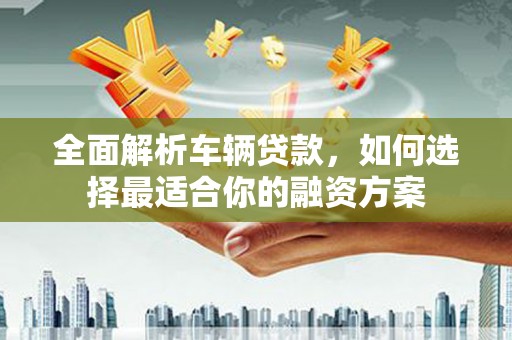 南安全面解析车辆贷款，如何选择最适合你的融资方案