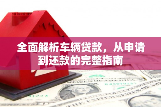 南安全面解析车辆贷款，从申请到还款的完整指南