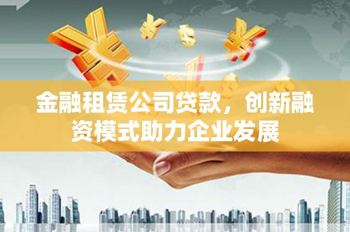 南安金融租赁公司贷款，创新融资模式助力企业发展